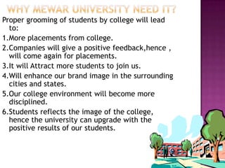 Proper grooming of students by college will lead
to:
1.More placements from college.
2.Companies will give a positive feedback,hence ,
will come again for placements.
3.It will Attract more students to join us.
4.Will enhance our brand image in the surrounding
cities and states.
5.Our college environment will become more
disciplined.
6.Students reflects the image of the college,
hence the university can upgrade with the
positive results of our students.
 