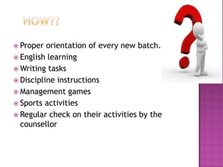  Proper orientation of every new batch.
 English learning
 Writing tasks
 Discipline instructions
 Management games
 Sports activities
 Regular check on their activities by the
counsellor
 