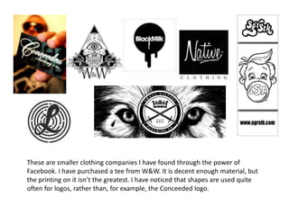 These are smaller clothing companies I have found through the power of
Facebook. I have purchased a tee from W&W. It is decent enough material, but
the printing on it isn’t the greatest. I have noticed that shapes are used quite
often for logos, rather than, for example, the Conceeded logo.
 