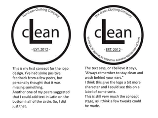 This is my first concept for the logo   The text says, or I believe it says,
design. I’ve had some positive          “Always remember to stay clean and
feedback from a few peers, but          wash behind your ears.”
personally thought that it was          I think this give the logo a bit more
missing something.                      character and I could see this on a
Another one of my peers suggested       label of some sorts.
that I could add text in Latin on the   This is still very much the concept
bottom half of the circle. So, I did    stage, as I think a few tweaks could
just that.                              be made.
 