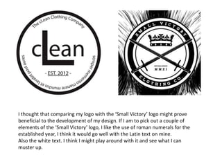 I thought that comparing my logo with the ‘Small Victory’ logo might prove
beneficial to the development of my design. If I am to pick out a couple of
elements of the ‘Small Victory’ logo, I like the use of roman numerals for the
established year, I think it would go well with the Latin text on mine.
Also the white text. I think I might play around with it and see what I can
muster up.
 
