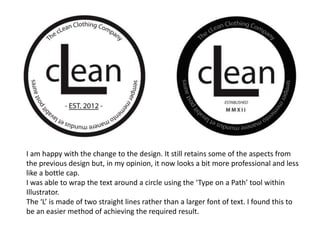 I am happy with the change to the design. It still retains some of the aspects from
the previous design but, in my opinion, it now looks a bit more professional and less
like a bottle cap.
I was able to wrap the text around a circle using the ‘Type on a Path’ tool within
Illustrator.
The ‘L’ is made of two straight lines rather than a larger font of text. I found this to
be an easier method of achieving the required result.
 