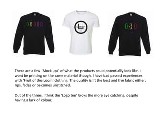 These are a few ‘Mock ups’ of what the products could potentially look like. I
wont be printing on the same material though. I have bad passed experiences
with ‘Fruit of the Loom’ clothing. The quality isn’t the best and the fabric either;
rips, fades or becomes unstitched.

Out of the three, I think the ‘Logo tee’ looks the more eye catching, despite
having a lack of colour.
 