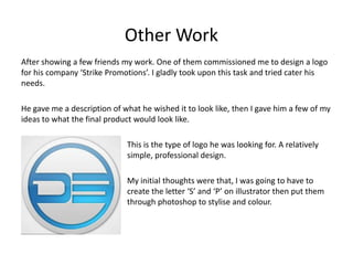 Other Work
After showing a few friends my work. One of them commissioned me to design a logo
for his company ‘Strike Promotions’. I gladly took upon this task and tried cater his
needs.

He gave me a description of what he wished it to look like, then I gave him a few of my
ideas to what the final product would look like.

                             This is the type of logo he was looking for. A relatively
                             simple, professional design.

                             My initial thoughts were that, I was going to have to
                             create the letter ‘S’ and ‘P’ on illustrator then put them
                             through photoshop to stylise and colour.
 