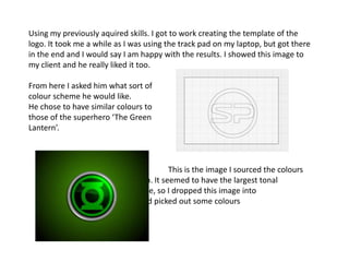 Using my previously aquired skills. I got to work creating the template of the
logo. It took me a while as I was using the track pad on my laptop, but got there
in the end and I would say I am happy with the results. I showed this image to
my client and he really liked it too.

From here I asked him what sort of
colour scheme he would like.
He chose to have similar colours to
those of the superhero ‘The Green
Lantern’.



                                          This is the image I sourced the colours
                               from. It seemed to have the largest tonal
                               range, so I dropped this image into
                    photoshop and picked out some colours
                    for the logo.
 