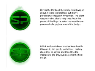 Here is the third and the smoke/mist I was on
about. It looks cool granted, but it isn’t
professional enough in my opinion. The client
was please but after a long chat about the
potential final logo he asked me to add more
green and a large glow around the design.




I think we have taken a step backwards with
this one. Its too garish, too full on. I told my
client this, he agreed and then I tried to
incorporate the previous ideas into the final
design.
 