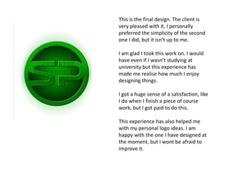This is the final design. The client is
very pleased with it. I personally
preferred the simplicity of the second
one I did, but it isn’t up to me.

I am glad I took this work on. I would
have even if I wasn’t studying at
university but this experience has
made me realise how much I enjoy
designing things.

I got a huge sense of a satisfaction, like
I do when I finish a piece of course
work, but I got paid to do this.

This experience has also helped me
with my personal logo ideas. I am
happy with the one I have designed at
the moment, but I wont be afraid to
improve it.
 