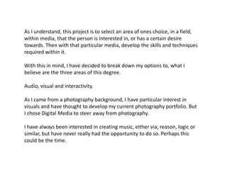 As I understand, this project is to select an area of ones choice, in a field,
within media, that the person is interested in, or has a certain desire
towards. Then with that particular media, develop the skills and techniques
required within it.

With this in mind, I have decided to break down my options to, what I
believe are the three areas of this degree.

Audio, visual and interactivity.

As I came from a photography background, I have particular interest in
visuals and have thought to develop my current photography portfolio. But
I chose Digital Media to steer away from photography.

I have always been interested in creating music, either via; reason, logic or
similar, but have never really had the opportunity to do so. Perhaps this
could be the time.
 