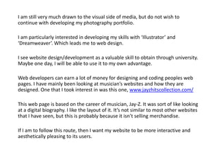 I am still very much drawn to the visual side of media, but do not wish to
continue with developing my photography portfolio.

I am particularly interested in developing my skills with ‘Illustrator’ and
‘Dreamweaver’. Which leads me to web design.

I see website design/development as a valuable skill to obtain through university.
Maybe one day, I will be able to use it to my own advantage.

Web developers can earn a lot of money for designing and coding peoples web
pages. I have mainly been looking at musician’s websites and how they are
designed. One that I took interest in was this one, www.jayzhitscollection.com/

This web page is based on the career of musician, Jay-Z. It was sort of like looking
at a digital biography. I like the layout of it. It’s not similar to most other websites
that I have seen, but this is probably because it isn’t selling merchandise.

If I am to follow this route, then I want my website to be more interactive and
aesthetically pleasing to its users.
 