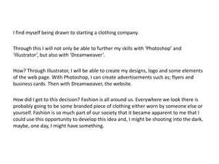 I find myself being drawn to starting a clothing company.

Through this I will not only be able to further my skills with ‘Photoshop’ and
‘Illustrator’, but also with ‘Dreamweaver’.

How? Through Illustrator, I will be able to create my designs, logo and some elements
of the web page. With Photoshop, I can create advertisements such as; flyers and
business cards. Then with Dreamweaver, the website.

How did I get to this decision? Fashion is all around us. Everywhere we look there is
probably going to be some branded piece of clothing either worn by someone else or
yourself. Fashion is so much part of our society that it became apparent to me that I
could use this opportunity to develop this idea and, I might be shooting into the dark,
maybe, one day, I might have something.
 