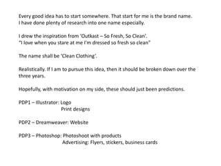 Every good idea has to start somewhere. That start for me is the brand name.
I have done plenty of research into one name especially.

I drew the inspiration from ‘Outkast – So Fresh, So Clean’.
“I love when you stare at me I'm dressed so fresh so clean”

The name shall be ‘Clean Clothing’.

Realistically. If I am to pursue this idea, then it should be broken down over the
three years.

Hopefully, with motivation on my side, these should just been predictions.

PDP1 – Illustrator: Logo
                    Print designs

PDP2 – Dreamweaver: Website

PDP3 – Photoshop: Photoshoot with products
                  Advertising: Flyers, stickers, business cards
 