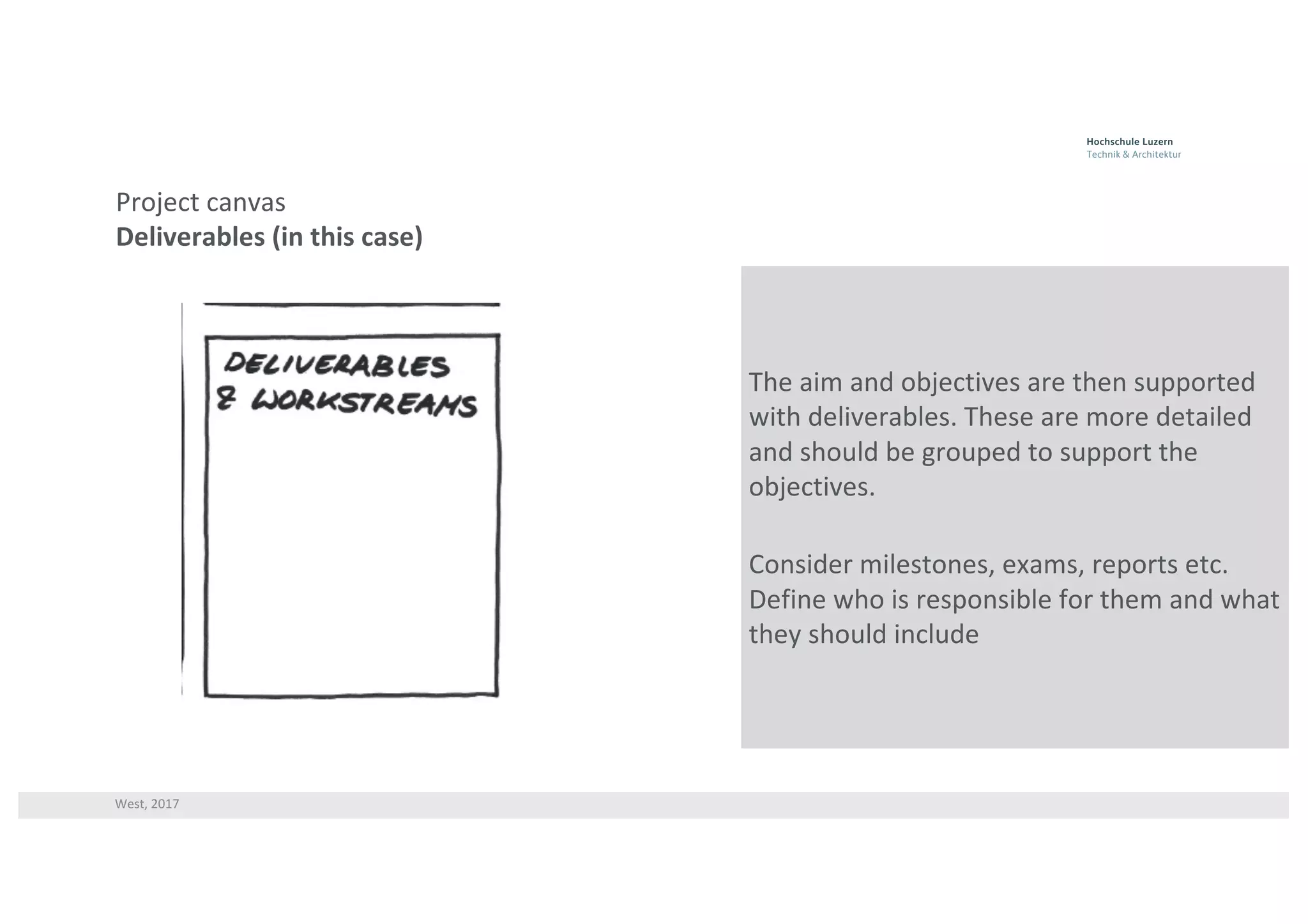 West,	2017
Project	canvas
Deliverables	(in	this	case)
The	aim	and	objectives	are	then	supported	
with	deliverables.	These	are	more	detailed	
and	should	be	grouped	to	support	the	
objectives.
Consider	milestones,	exams,	reports	etc.	
Define	who	is	responsible	for	them	and	what	
they	should	include
 
