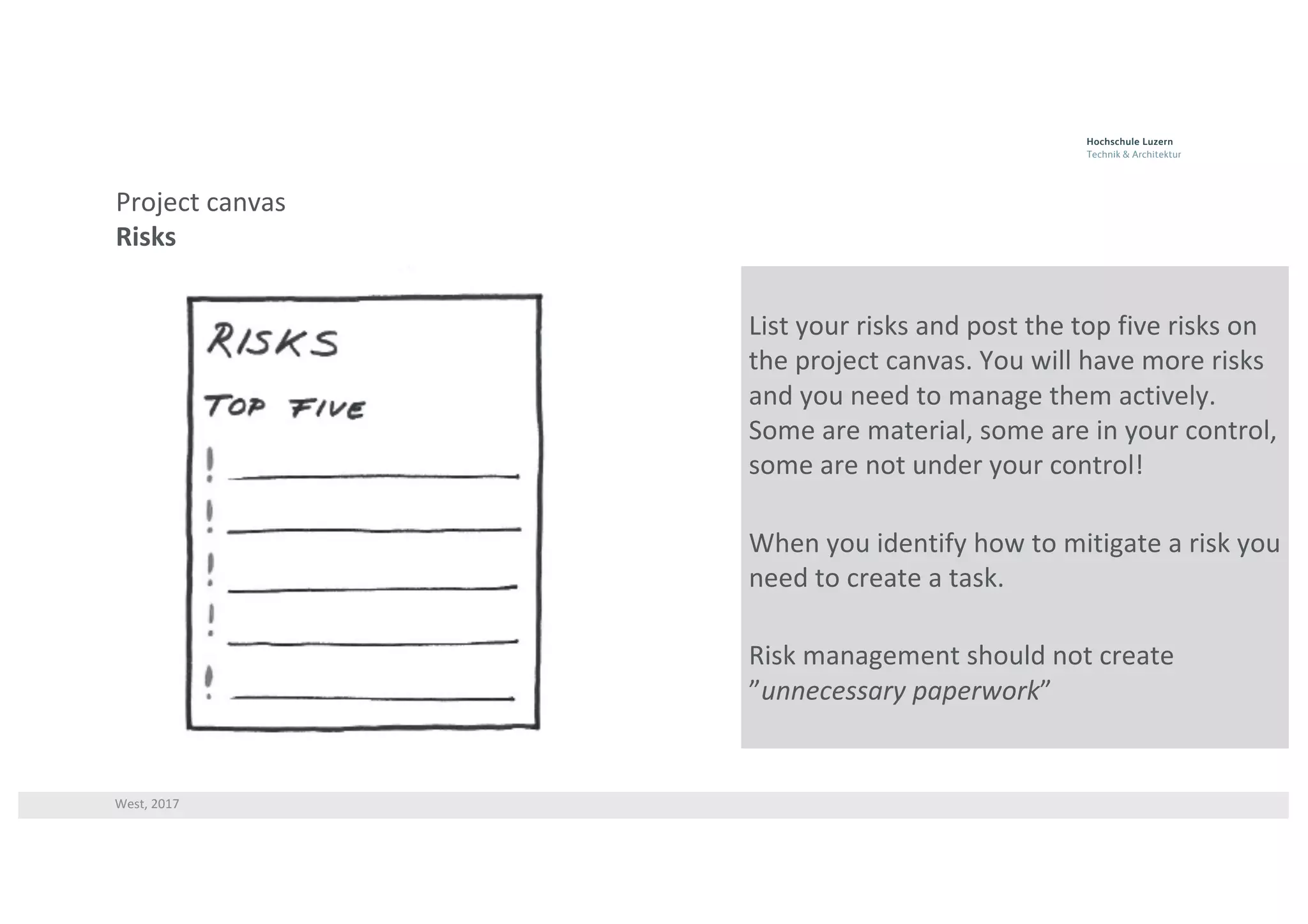 West,	2017
Project	canvas
Risks
List	your	risks	and	post	the	top	five	risks	on	
the	project	canvas.	You	will	have	more	risks	
and	you	need	to	manage	them	actively.	
Some	are	material,	some	are	in	your	control,	
some	are	not	under	your	control!
When	you	identify	how	to	mitigate	a	risk	you	
need	to	create	a	task.	
Risk	management	should	not	create	
”unnecessary	paperwork”
 