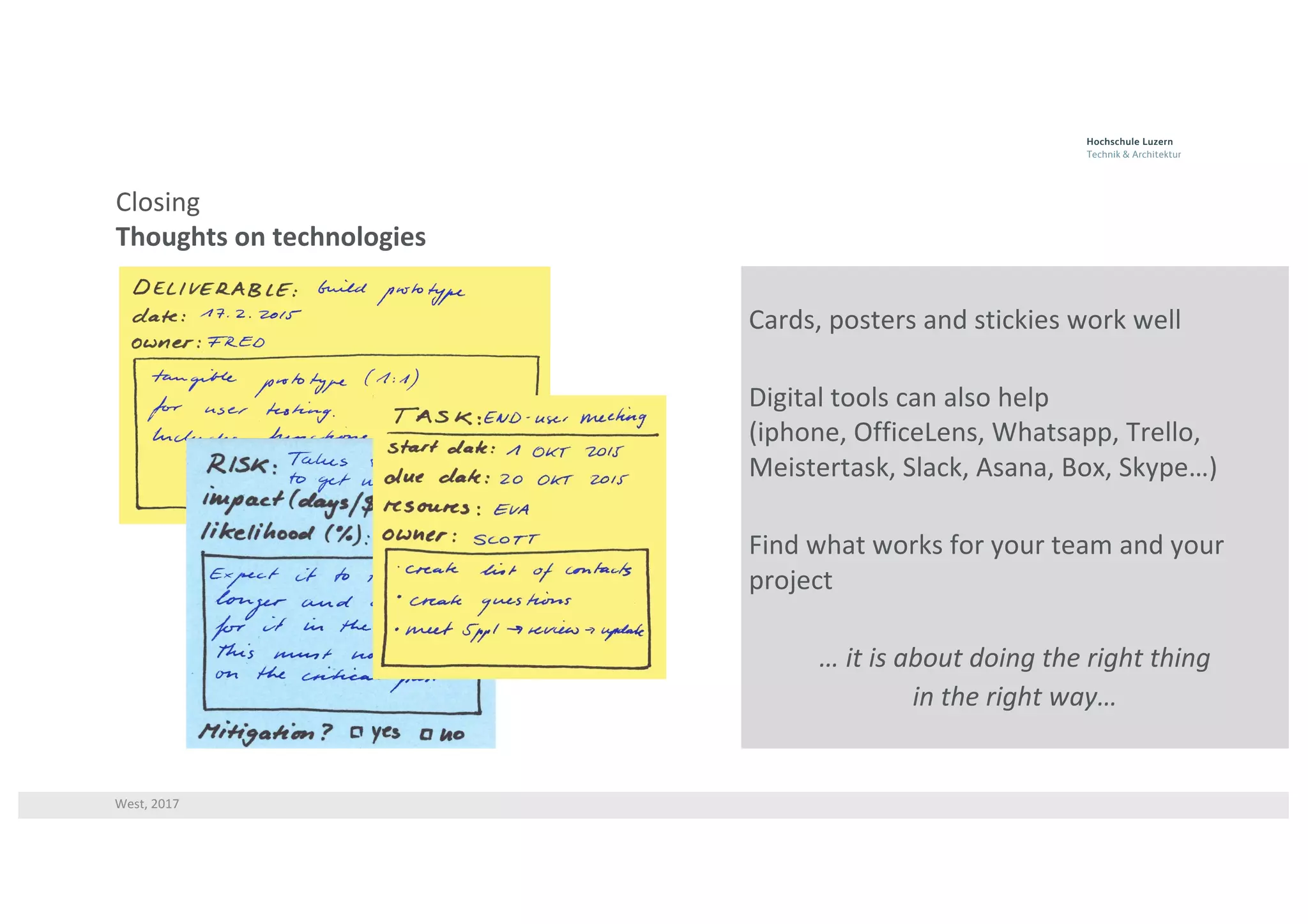 West,	2017
Closing
Thoughts	on	technologies
Cards,	posters	and	stickies work	well
Digital	tools	can	also	help	
(iphone,	OfficeLens,	Whatsapp,	Trello,	
Meistertask,	Slack,	Asana,	Box,	Skype…)
Find	what	works	for	your	team	and	your	
project
… it	is	about	doing	the	right	thing	
in	the	right	way…
 