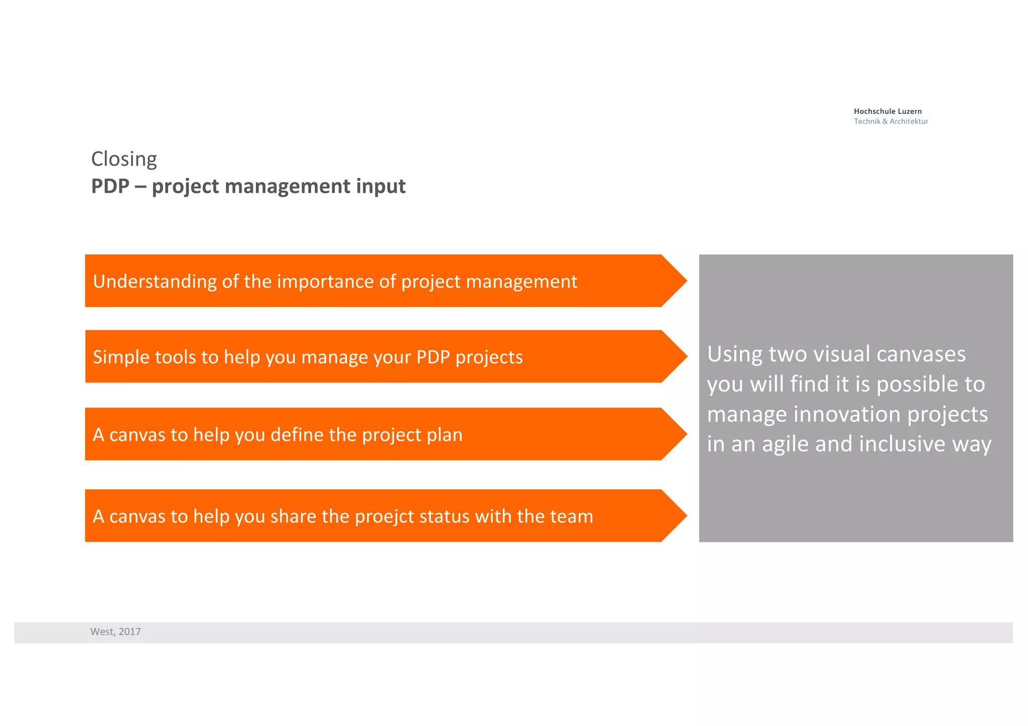 West,	2017
Closing
PDP	– project	management	input
Understanding	of	the	importance	of	project	management
Simple	tools	to	help	you	manage	your	PDP	projects
A	canvas	to	help	you	define	the	project	plan
Using	two	visual	canvases	
you	will	find	it	is	possible	to	
manage	innovation	projects	
in	an	agile	and	inclusive	way
A	canvas	to	help	you	share	the	proejct status	with	the	team
 