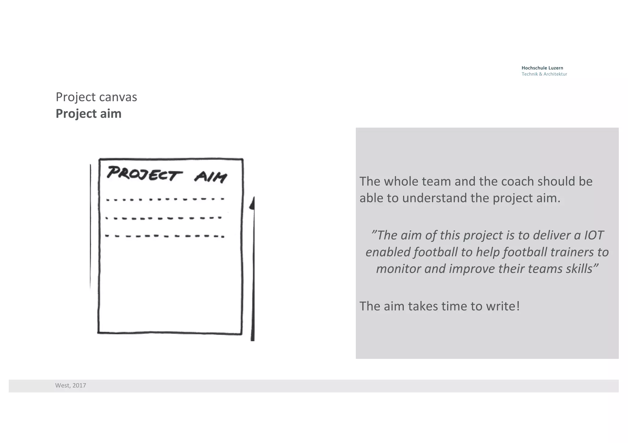 West,	2017
Project	canvas
Project	aim
The	whole	team	and	the	coach	should	be	
able	to	understand	the	project	aim.
”The	aim	of	this	project	is	to	deliver	a	IOT	
enabled	football	to	help	football	trainers	to	
monitor	and	improve	their	teams	skills”
The	aim	takes	time	to	write!
 