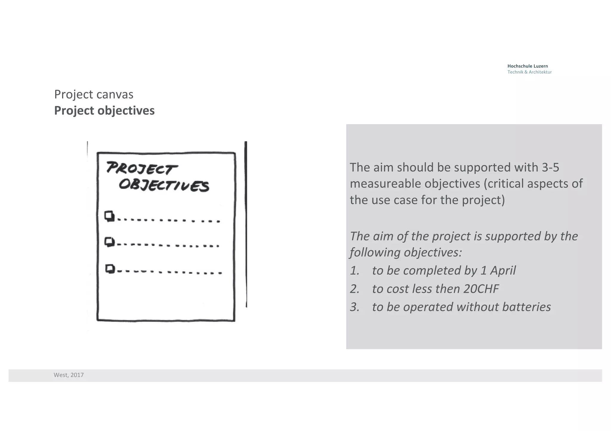 West,	2017
Project	canvas
Project	objectives
The	aim	should	be	supported	with	3-5	
measureable	objectives	(critical	aspects	of	
the	use	case	for	the	project)
The	aim	of	the	project	is	supported	by	the	
following	objectives:
1. to	be	completed	by	1	April
2. to	cost	less	then	20CHF
3. to	be	operated	without	batteries
 