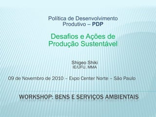 WORKSHOP: BENS E SERVIÇOS AMBIENTAIS
09 de Novembro de 2010 – Expo Center Norte – São Paulo
Política de Desenvolvimento
Produtivo – PDP
Desafios e Ações de
Produção Sustentável
Shigeo Shiki
IE/UFU, MMA
 