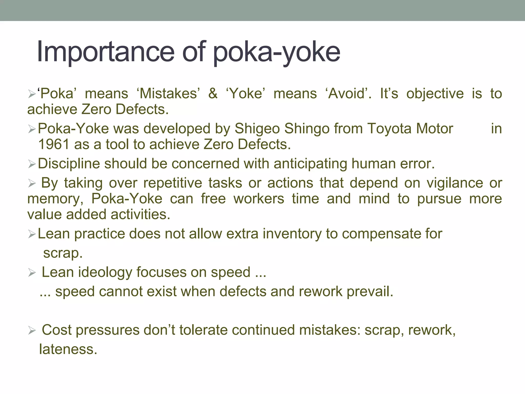 Importance of poka-yoke
‘Poka’ means ‘Mistakes’ & ‘Yoke’ means ‘Avoid’. It’s objective is to
achieve Zero Defects.
Poka-Yoke was developed by Shigeo Shingo from Toyota Motor in
1961 as a tool to achieve Zero Defects.
Discipline should be concerned with anticipating human error.
 By taking over repetitive tasks or actions that depend on vigilance or
memory, Poka-Yoke can free workers time and mind to pursue more
value added activities.
Lean practice does not allow extra inventory to compensate for
scrap.
 Lean ideology focuses on speed ...
... speed cannot exist when defects and rework prevail.
 Cost pressures don’t tolerate continued mistakes: scrap, rework,
lateness.
 