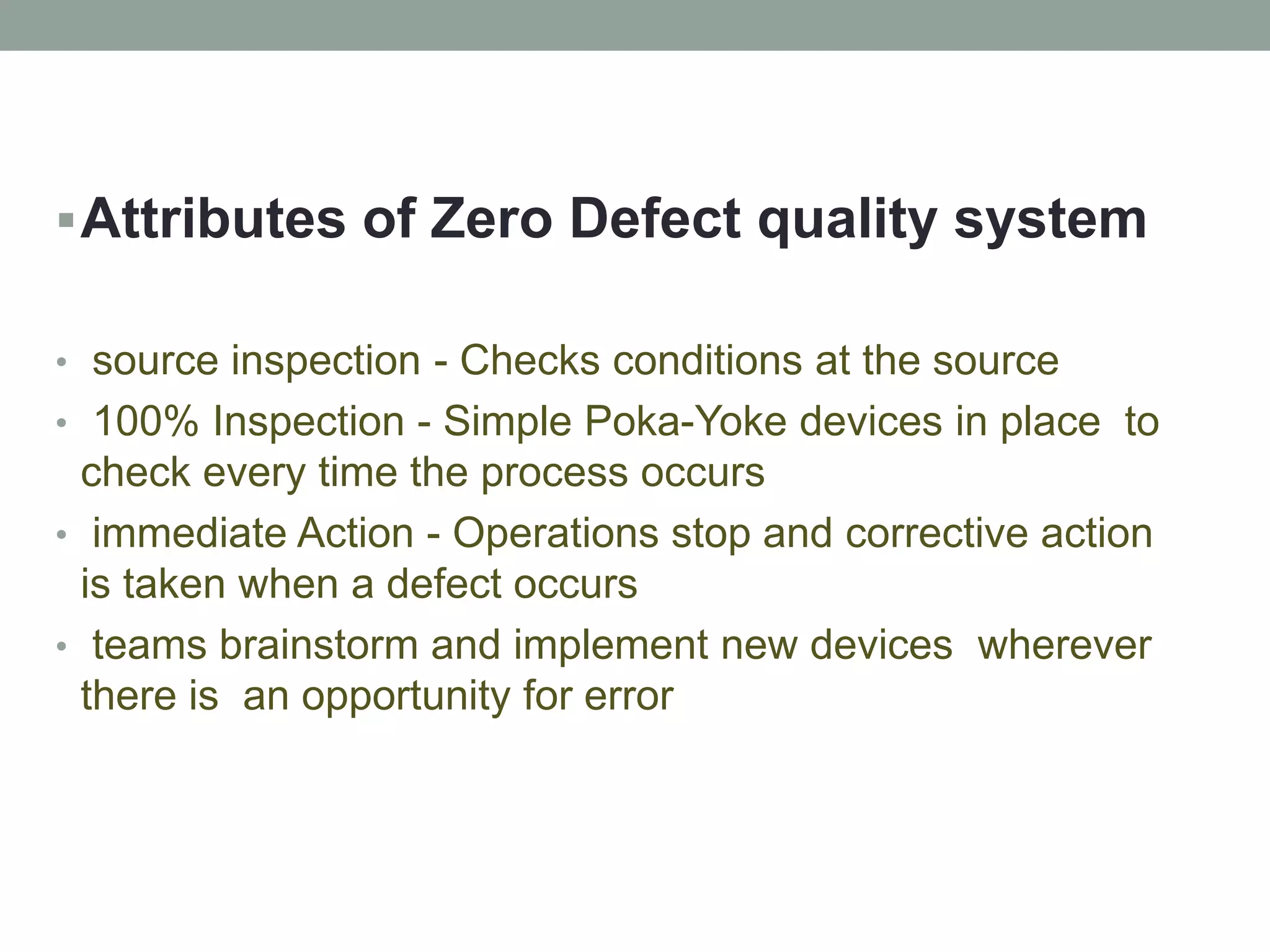 Attributes of Zero Defect quality system
• source inspection - Checks conditions at the source
• 100% Inspection - Simple Poka-Yoke devices in place to
check every time the process occurs
• immediate Action - Operations stop and corrective action
is taken when a defect occurs
• teams brainstorm and implement new devices wherever
there is an opportunity for error
 