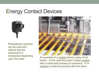 Energy Contact Devices
Photoelectric switches
can be used with
objects that are
translucent or
transparent depending
upon the need
An example of a contact device using a limit
switch. In this case the switch makes contact
with a metal barb sensing it’s presence. If no
contact is made the process will shut down
 
