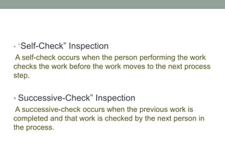 • “Self-Check” Inspection
A self-check occurs when the person performing the work
checks the work before the work moves to the next process
step.
• Successive-Check” Inspection
A successive-check occurs when the previous work is
completed and that work is checked by the next person in
the process.
 