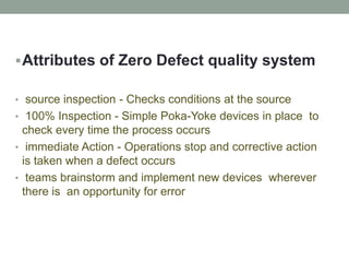 Attributes of Zero Defect quality system
• source inspection - Checks conditions at the source
• 100% Inspection - Simple Poka-Yoke devices in place to
check every time the process occurs
• immediate Action - Operations stop and corrective action
is taken when a defect occurs
• teams brainstorm and implement new devices wherever
there is an opportunity for error
 