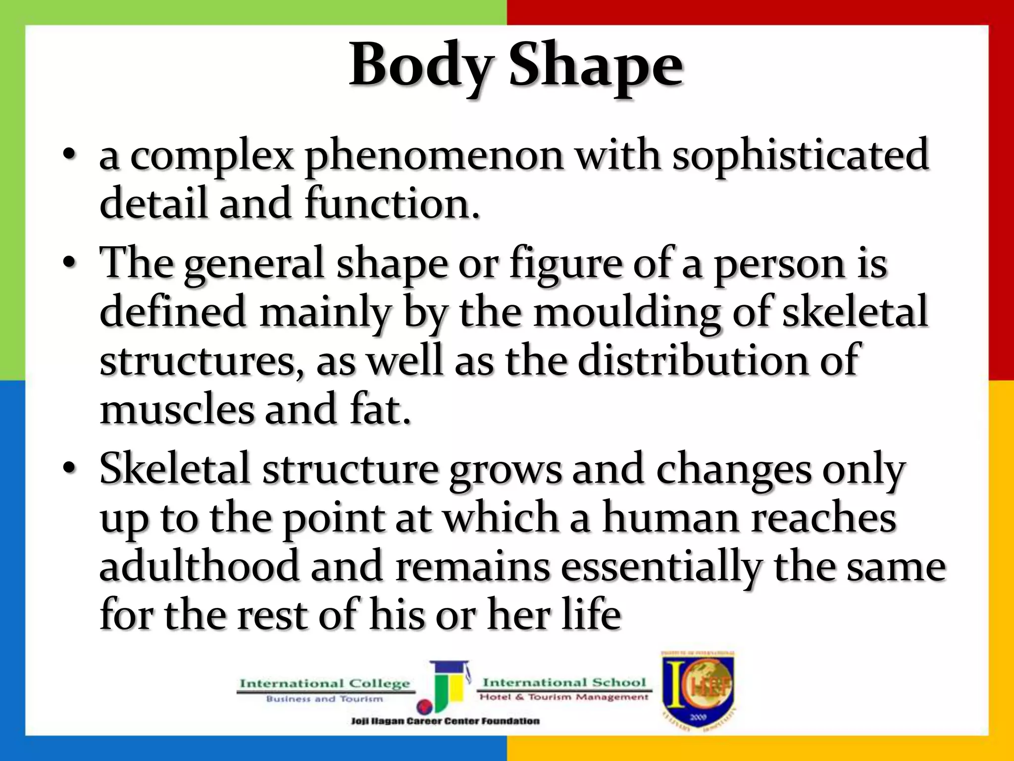 Body Shape
• a complex phenomenon with sophisticated
detail and function.
• The general shape or figure of a person is
defined mainly by the moulding of skeletal
structures, as well as the distribution of
muscles and fat.
• Skeletal structure grows and changes only
up to the point at which a human reaches
adulthood and remains essentially the same
for the rest of his or her life
 