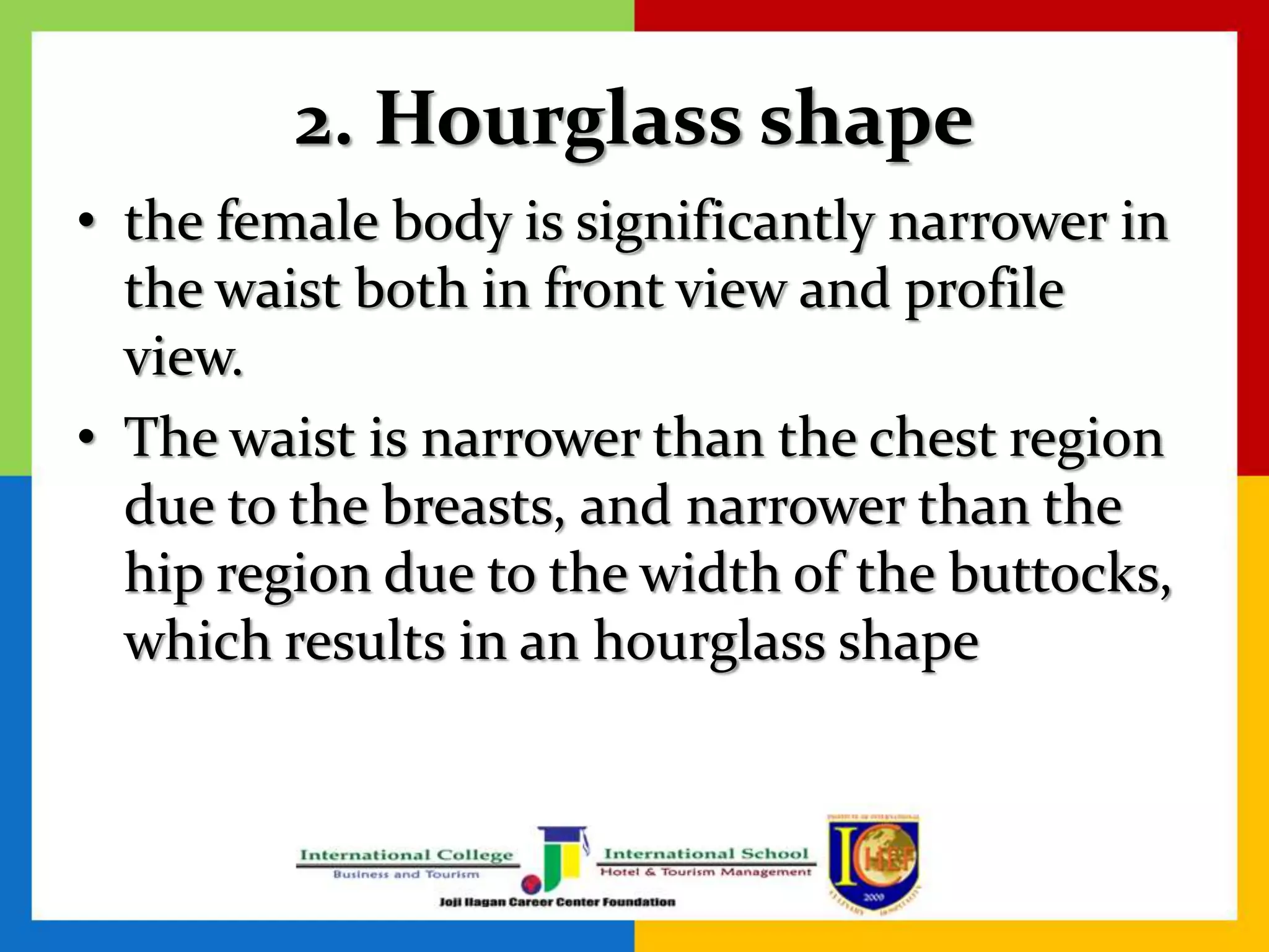 2. Hourglass shape
• the female body is significantly narrower in
the waist both in front view and profile
view.
• The waist is narrower than the chest region
due to the breasts, and narrower than the
hip region due to the width of the buttocks,
which results in an hourglass shape
 
