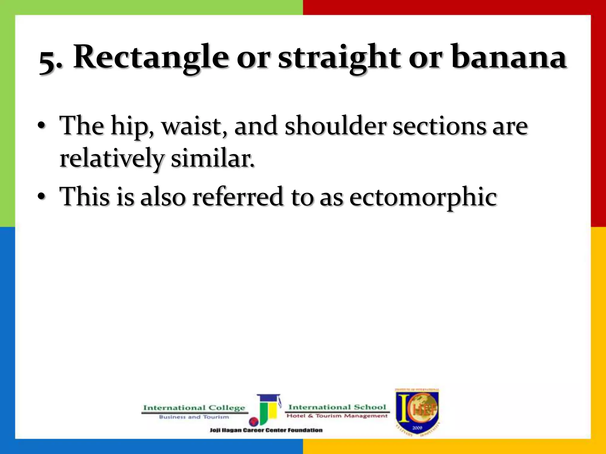 5. Rectangle or straight or banana
• The hip, waist, and shoulder sections are
relatively similar.
• This is also referred to as ectomorphic
 