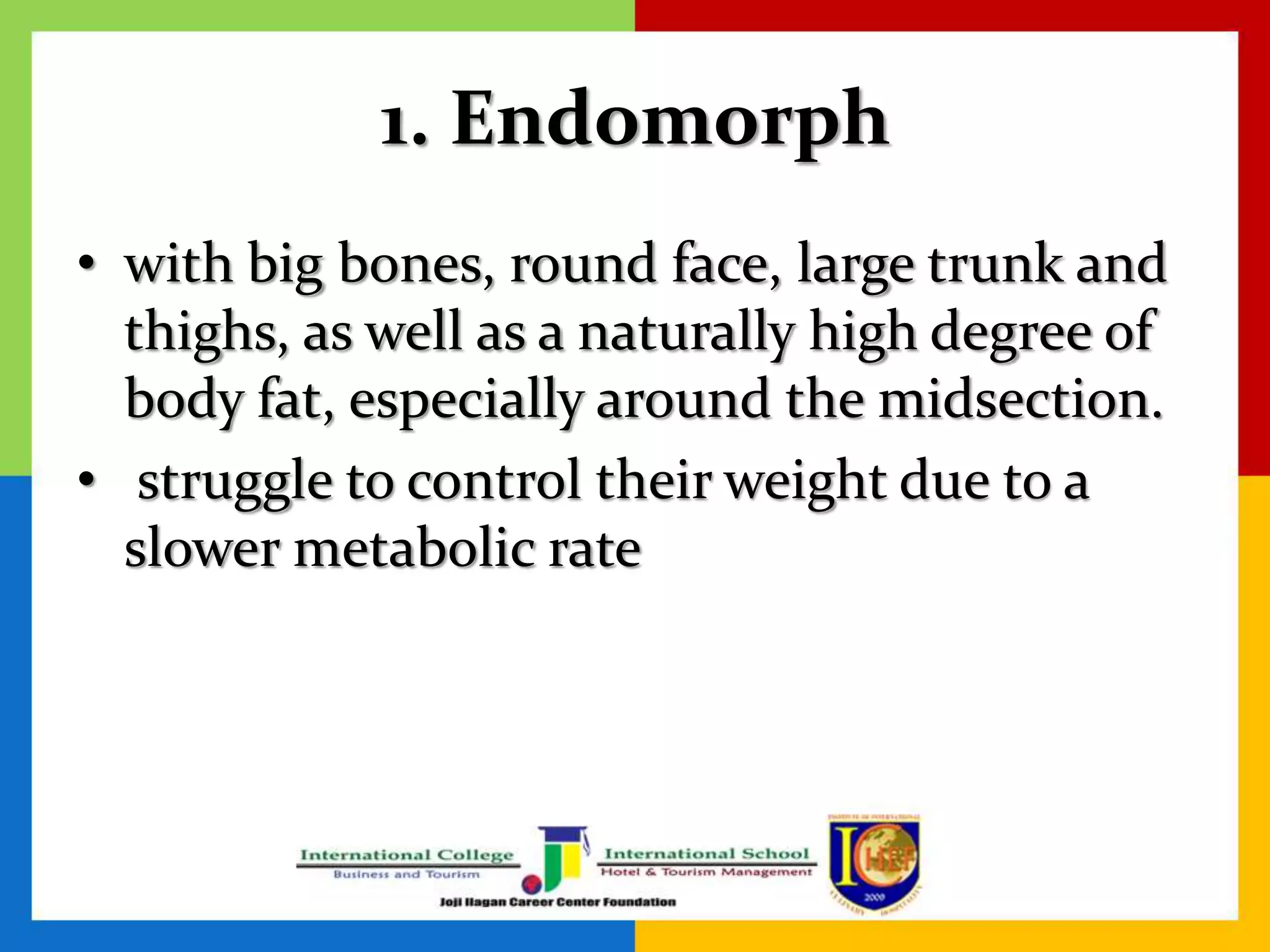 1. Endomorph
• with big bones, round face, large trunk and
thighs, as well as a naturally high degree of
body fat, especially around the midsection.
• struggle to control their weight due to a
slower metabolic rate
 