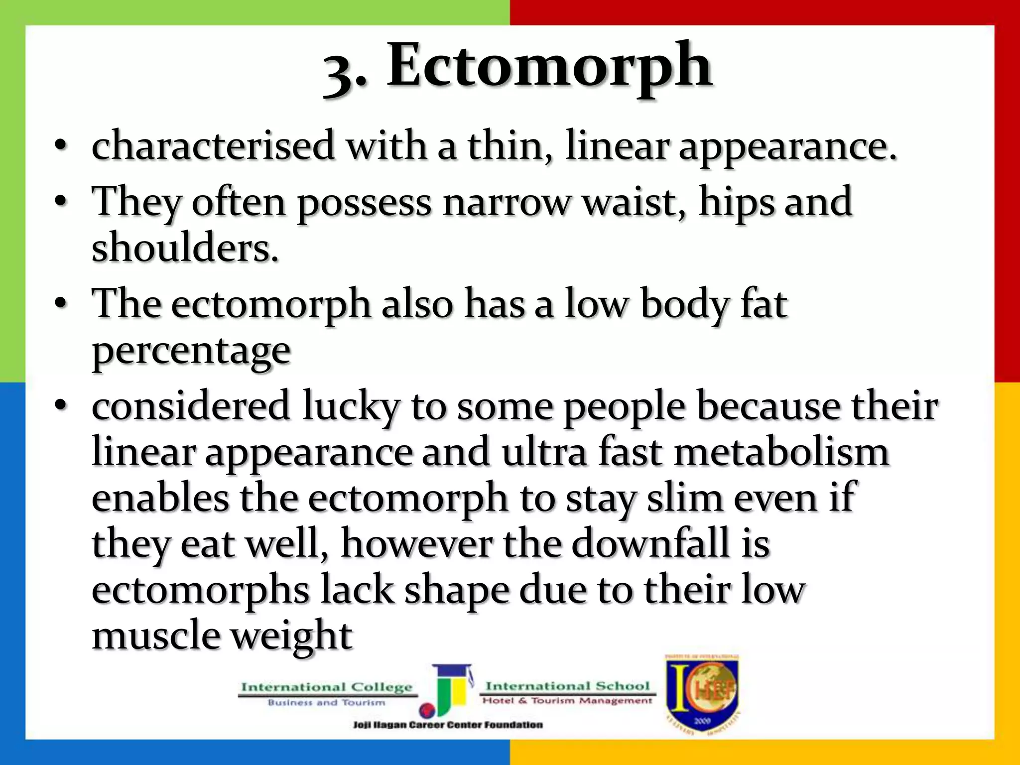 3. Ectomorph
• characterised with a thin, linear appearance.
• They often possess narrow waist, hips and
shoulders.
• The ectomorph also has a low body fat
percentage
• considered lucky to some people because their
linear appearance and ultra fast metabolism
enables the ectomorph to stay slim even if
they eat well, however the downfall is
ectomorphs lack shape due to their low
muscle weight
 