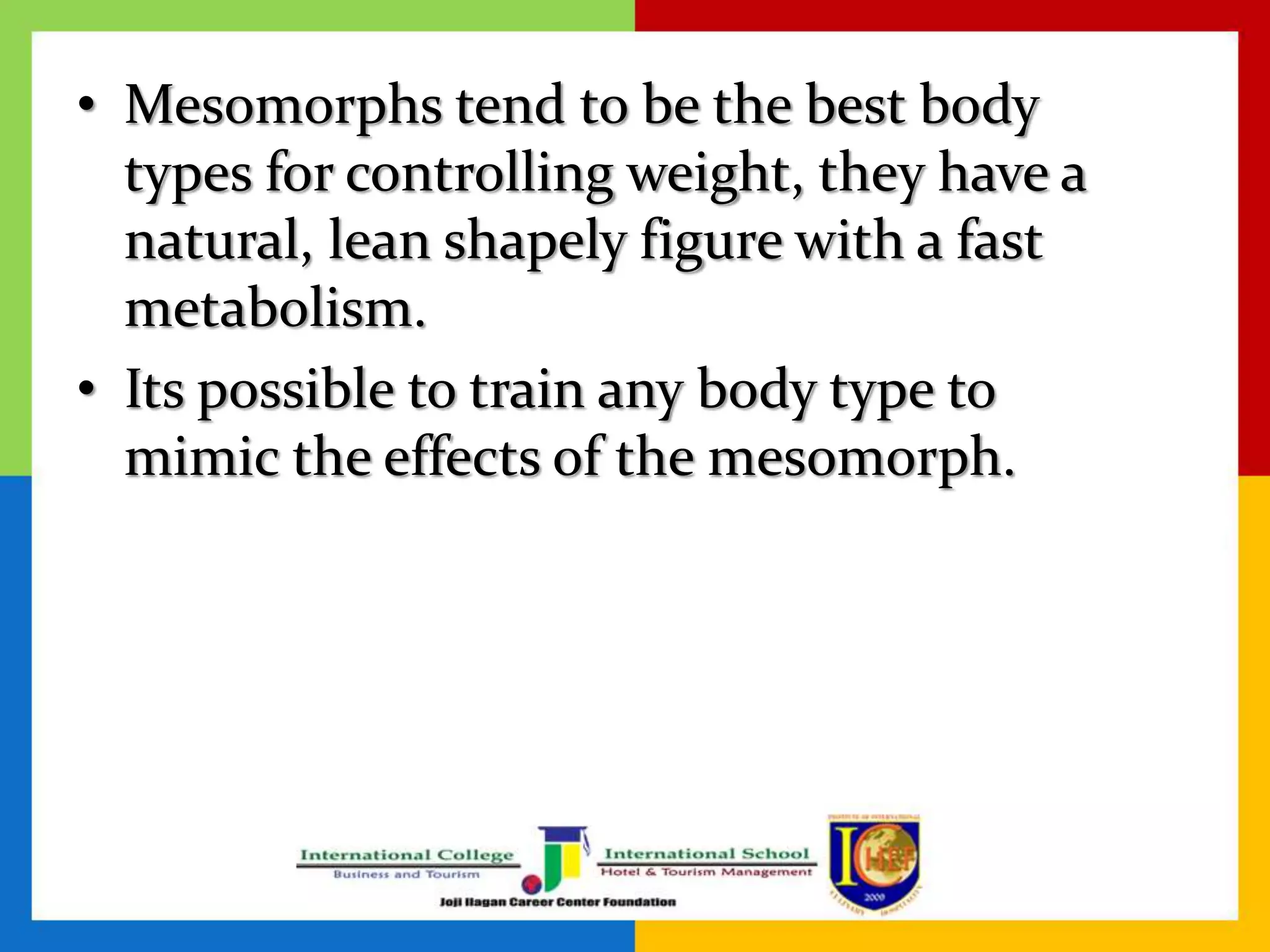 • Mesomorphs tend to be the best body
types for controlling weight, they have a
natural, lean shapely figure with a fast
metabolism.
• Its possible to train any body type to
mimic the effects of the mesomorph.
 