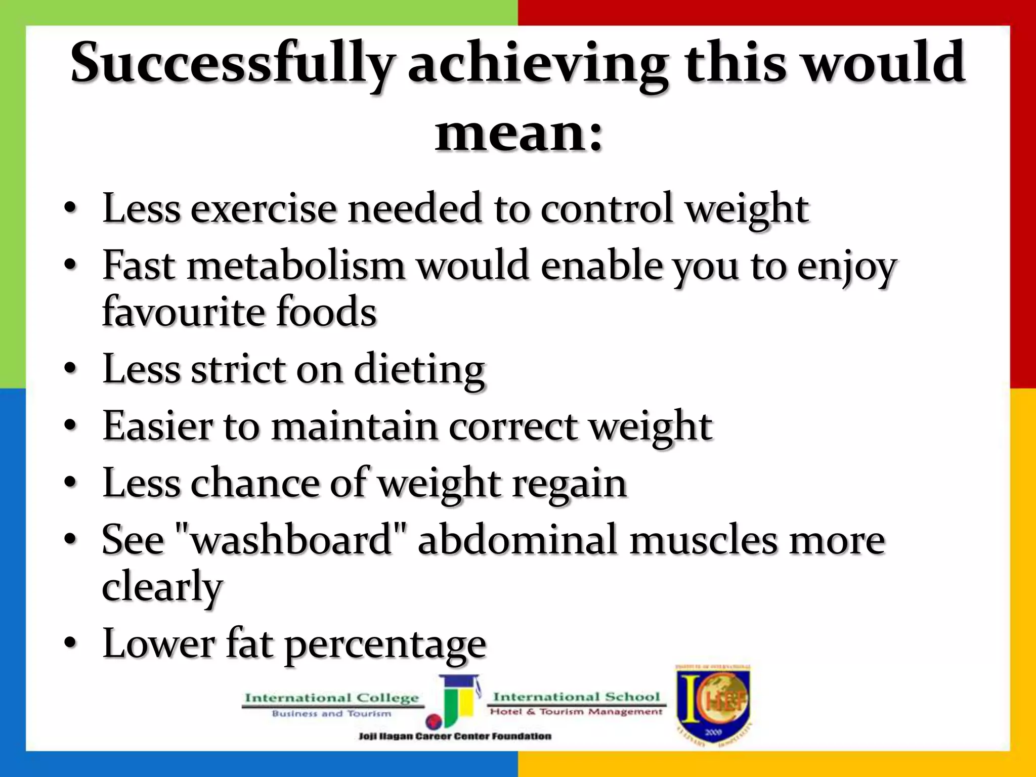 Successfully achieving this would
mean:
• Less exercise needed to control weight
• Fast metabolism would enable you to enjoy
favourite foods
• Less strict on dieting
• Easier to maintain correct weight
• Less chance of weight regain
• See "washboard" abdominal muscles more
clearly
• Lower fat percentage
 
