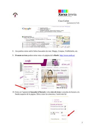 Casa Caritat
                                                                             Ajuntament de Valls




8. Ara podries mirar amb d’altres buscadors de ruta: Mappy, Campsa, ViaMichelin, etc.

9. Si anem en tren podem mirar rutes a la pàgina de la Renfe: http://www.renfe.es/




10. Entra en l’apartat de buscador d’horaris i clica tots els trens i consulta els horaris a la
    banda esquerra de la pàgina. Mira a totes les estacions, t’anirà més bé:




                                                                                                   3
 