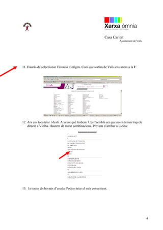 Casa Caritat
                                                                          Ajuntament de Valls




11. Hauràs de seleccionar l’estació d’origen. Com que sortim de Valls ens anem a la V




12. Ara ens toca triar l destí. A veure què trobem: Ups! Sembla ser que no en tenim trajecte
    directe a Vielha. Haurem de mirar combinacions. Provem d’arribar a Lleida:




13. Ja tenim els horaris d’anada. Podem triar el més convenient.




                                                                                                4
 
