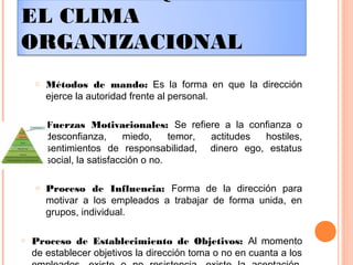 EL CLIMA
ORGANIZACIONAL
o Métodos de mando: Es la forma en que la dirección
ejerce la autoridad frente al personal.
o Fuerzas Motivacionales: Se refiere a la confianza o
desconfianza, miedo, temor, actitudes hostiles,
sentimientos de responsabilidad, dinero ego, estatus
social, la satisfacción o no.
o Proceso de Influencia: Forma de la dirección para
motivar a los empleados a trabajar de forma unida, en
grupos, individual.
o Proceso de Establecimiento de Objetivos: Al momento
de establecer objetivos la dirección toma o no en cuanta a los
 