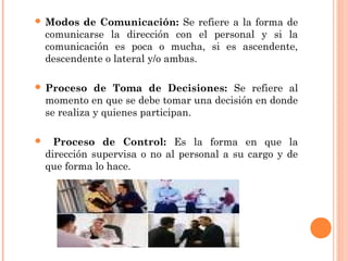  Modos de Comunicación: Se refiere a la forma de
comunicarse la dirección con el personal y si la
comunicación es poca o mucha, si es ascendente,
descendente o lateral y/o ambas.
 Proceso de Toma de Decisiones: Se refiere al
momento en que se debe tomar una decisión en donde
se realiza y quienes participan.
 Proceso de Control: Es la forma en que la
dirección supervisa o no al personal a su cargo y de
que forma lo hace.
 