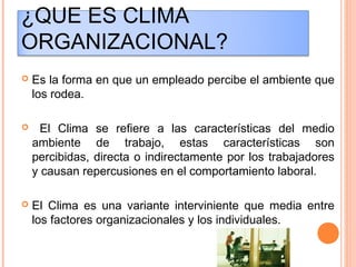 ¿QUE ES CLIMA
ORGANIZACIONAL?
 Es la forma en que un empleado percibe el ambiente que
los rodea.
 El Clima se refiere a las características del medio
ambiente de trabajo, estas características son
percibidas, directa o indirectamente por los trabajadores
y causan repercusiones en el comportamiento laboral.
 El Clima es una variante interviniente que media entre
los factores organizacionales y los individuales.
 