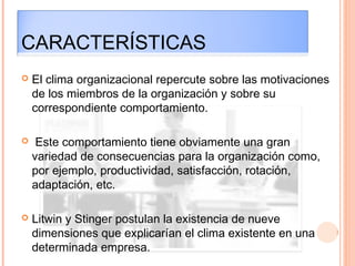 CARACTERÍSTICAS
 El clima organizacional repercute sobre las motivaciones
de los miembros de la organización y sobre su
correspondiente comportamiento.
 Este comportamiento tiene obviamente una gran
variedad de consecuencias para la organización como,
por ejemplo, productividad, satisfacción, rotación,
adaptación, etc.
 Litwin y Stinger postulan la existencia de nueve
dimensiones que explicarían el clima existente en una
determinada empresa.
 