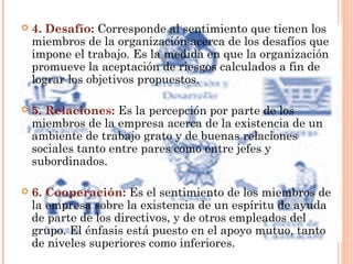  4. Desafío: Corresponde al sentimiento que tienen los
miembros de la organización acerca de los desafíos que
impone el trabajo. Es la medida en que la organización
promueve la aceptación de riesgos calculados a fin de
lograr los objetivos propuestos.
 5. Relaciones: Es la percepción por parte de los
miembros de la empresa acerca de la existencia de un
ambiente de trabajo grato y de buenas relaciones
sociales tanto entre pares como entre jefes y
subordinados.
 6. Cooperación: Es el sentimiento de los miembros de
la empresa sobre la existencia de un espíritu de ayuda
de parte de los directivos, y de otros empleados del
grupo. El énfasis está puesto en el apoyo mutuo, tanto
de niveles superiores como inferiores.
 