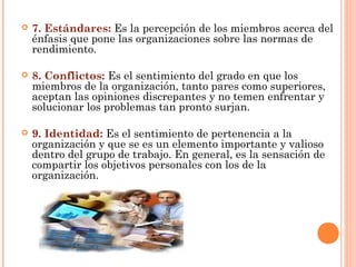  7. Estándares: Es la percepción de los miembros acerca del
énfasis que pone las organizaciones sobre las normas de
rendimiento.
 8. Conflictos: Es el sentimiento del grado en que los
miembros de la organización, tanto pares como superiores,
aceptan las opiniones discrepantes y no temen enfrentar y
solucionar los problemas tan pronto surjan.
 9. Identidad: Es el sentimiento de pertenencia a la
organización y que se es un elemento importante y valioso
dentro del grupo de trabajo. En general, es la sensación de
compartir los objetivos personales con los de la
organización.
 