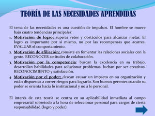 El tema de las necesidades es una cuestión de impulsos. El hombre se mueve
bajo cuatro tendencias principales:
1. Motivación de logro: superar retos y obstáculos para alcanzar metas. El
logro es importante por si mismo, no por las recompensas que acarrea.
EVALUAR el comportamiento.
2. Motivación de afiliación: consiste en fomentar las relaciones sociales con la
gente. RECONOCER actitudes de colaboración.
3. Motivación por la competencia: buscan la excelencia en su trabajo,
desarrollan habilidades para solucionar problemas, luchan por ser creativos.
RECONOCIMIENTO y satisfacción.
4. Motivación por el poder: desean causar un impacto en su organización y
están dispuestas a correr riesgos para lograrlo. Son buenos gerentes cuando su
poder se orienta hacia lo institucional y no a lo personal.
El interés de esta teoría se centra en su aplicabilidad inmediata al campo
empresarial sobretodo a la hora de seleccionar personal para cargos de cierta
responsabilidad (logro y poder)
TEORÍA DE LAS NECESIDADES APRENDIDAS
 