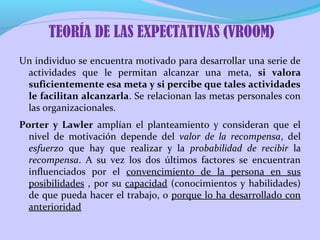 Un individuo se encuentra motivado para desarrollar una serie de
actividades que le permitan alcanzar una meta, si valora
suficientemente esa meta y si percibe que tales actividades
le facilitan alcanzarla. Se relacionan las metas personales con
las organizacionales.
Porter y Lawler amplían el planteamiento y consideran que el
nivel de motivación depende del valor de la recompensa, del
esfuerzo que hay que realizar y la probabilidad de recibir la
recompensa. A su vez los dos últimos factores se encuentran
influenciados por el convencimiento de la persona en sus
posibilidades , por su capacidad (conocimientos y habilidades)
de que pueda hacer el trabajo, o porque lo ha desarrollado con
anterioridad
TEORÍA DE LAS EXPECTATIVAS (VROOM)
 