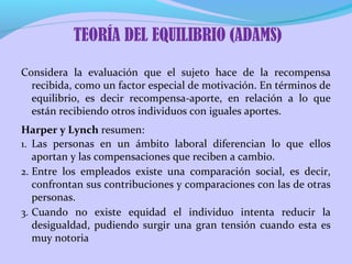 Considera la evaluación que el sujeto hace de la recompensa
recibida, como un factor especial de motivación. En términos de
equilibrio, es decir recompensa-aporte, en relación a lo que
están recibiendo otros individuos con iguales aportes.
Harper y Lynch resumen:
1. Las personas en un ámbito laboral diferencian lo que ellos
aportan y las compensaciones que reciben a cambio.
2. Entre los empleados existe una comparación social, es decir,
confrontan sus contribuciones y comparaciones con las de otras
personas.
3. Cuando no existe equidad el individuo intenta reducir la
desigualdad, pudiendo surgir una gran tensión cuando esta es
muy notoria
TEORÍA DEL EQUILIBRIO (ADAMS)
 