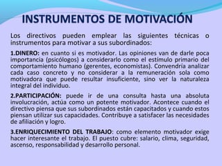 Los directivos pueden emplear las siguientes técnicas o
instrumentos para motivar a sus subordinados:
1.DINERO: en cuanto si es motivador. Las opiniones van de darle poca
importancia (psicólogos) a considerarlo como el estímulo primario del
comportamiento humano (gerentes, economistas). Convendría analizar
cada caso concreto y no considerar a la remuneración sola como
motivadora que puede resultar insuficiente, sino ver la naturaleza
integral del individuo.
2.PARTICIPACIÓN: puede ir de una consulta hasta una absoluta
involucración, actúa como un potente motivador. Acontece cuando el
directivo piensa que sus subordinados están capacitados y cuando estos
piensan utilizar sus capacidades. Contribuye a satisfacer las necesidades
de afiliación y logro.
3.ENRIQUECIMIENTO DEL TRABAJO: como elemento motivador exige
hacer interesante el trabajo. El puesto cubre: salario, clima, seguridad,
ascenso, responsabilidad y desarrollo personal.
 