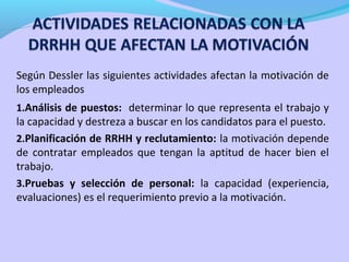 Según Dessler las siguientes actividades afectan la motivación de
los empleados
1.Análisis de puestos: determinar lo que representa el trabajo y
la capacidad y destreza a buscar en los candidatos para el puesto.
2.Planificación de RRHH y reclutamiento: la motivación depende
de contratar empleados que tengan la aptitud de hacer bien el
trabajo.
3.Pruebas y selección de personal: la capacidad (experiencia,
evaluaciones) es el requerimiento previo a la motivación.
 