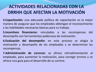 4.Capacitación: una adecuada política de capacitación es la mejor
manera de asegurar que los empleados obtengan el reconocimiento
y las habilidades necesarias básicas para su trabajo.
5.Incentivos financieros: vinculados a las recompensas del
desempeño son herramientas poderosas de motivación.
6.Evaluación del desempeño: en este proceso se elogia la
motivación y desempeño de los empleados y se determinan las
recompensas.
7.Administración de carreras: se ofrece retroalimentación al
empleado, para aumentar la motivación, para corregir errores y se
ofrece una guía para el desarrollo de su carrera.
 