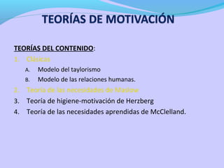 TEORÍAS DEL CONTENIDO:
1. Clásicas
A. Modelo del taylorismo
B. Modelo de las relaciones humanas.
2. Teoría de las necesidades de Maslow
3. Teoría de higiene-motivación de Herzberg
4. Teoría de las necesidades aprendidas de McClelland.
 