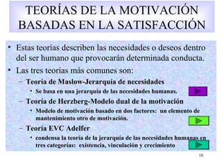 10
TEORÍAS DE LA MOTIVACIÓN
BASADAS EN LA SATISFACCIÓN
• Estas teorías describen las necesidades o deseos dentro
del ser humano que provocarán determinada conducta.
• Las tres teorías más comunes son:
– Teoría de Maslow-Jerarquía de necesidades
• Se basa en una jerarquía de las necesidades humanas.
– Teoría de Herzberg-Modelo dual de la motivación
• Modelo de motivación basado en dos factores: un elemento de
mantenimiento otro de motivación.
– Teoría EVC Adelfer
• condensa la teoría de la jerarquía de las necesidades humanas en
tres categorías: existencia, vinculación y crecimiento
 
